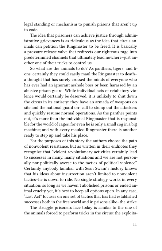 legal standing or mechanism to punish prisons that aren’t up to code.  ‘The idea that prisoners can achieve justice through admin- istrative grievances is as ridiculous as the idea that circus an- imals can petition the Ringmaster to be freed. It is basically a pressure release valve that redirects our righteous rage into predetermined channels that ultimately lead nowhere-just an- other one of their tricks to control us,  So what are the animals to do? As panthers, tigers, and li- ons, certainly they could easily maul the Ringmaster to death~ a thought that has surely crossed the minds of everyone who has ever had an ignorant asshole boss or been harassed by an abusive prison guard. While individual acts of retaliatory vio- lence would certainly be deserved, it is unlikely to shut down the circus in its entirety: they have an armada of weapons on site and the national guard on- call to stomp out the attackers and quickly resume normal operations. As the panther points out, it’s more than the individual Ringmaster that is responsi- ble for the world of cages, for even he is only a small cog in a big machine; and with every mauled Ringmaster there is another ready to step up and take his place.  For the purposes of this story the authors choose the path of nonviolent resistance, but as written in their endnotes they  recognize that “violent revolutionary activities certainly lead to successes in many, many situations and we are not person- ally nor politically averse to the tactics of political violence”. Certainly anybody familiar with Sean Swain’s history knows that his ideas about insurrection aren’t limited to nonviolent tactics-he is down to ride. No single strategy works in every situation; so long as we haven’t abolished prisons or ended an- imal cruelty yet, it’s best to keep all options open. In any case, “Last Act” focuses on one set of tactics that has had established successes both in the free world and in prisons alike-the strike.  ‘The struggle prisoners face today is similar to the one of the animals forced to perform tricks in the circus: the exploita-  1 